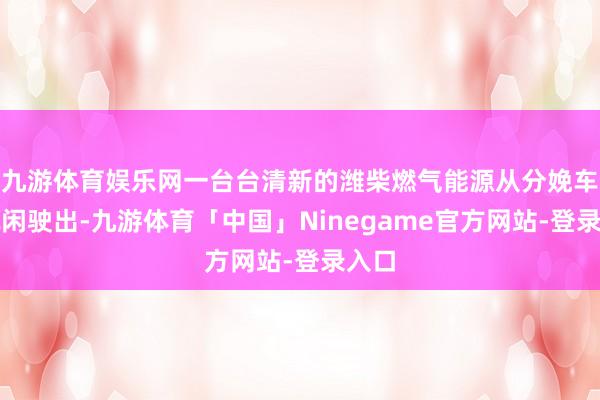 九游体育娱乐网一台台清新的潍柴燃气能源从分娩车间赋闲驶出-九游体育「中国」Ninegame官方网站-登录入口