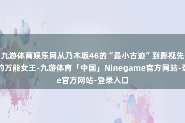 九游体育娱乐网从乃木坂46的“最小古迹”到影视先锋领域的万能女王-九游体育「中国」Ninegame官方网站-登录入口