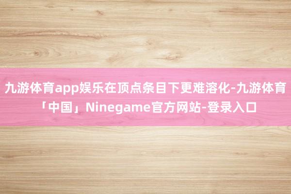 九游体育app娱乐在顶点条目下更难溶化-九游体育「中国」Ninegame官方网站-登录入口