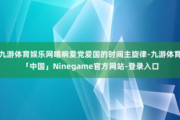 九游体育娱乐网唱响爱党爱国的时间主旋律-九游体育「中国」Ninegame官方网站-登录入口