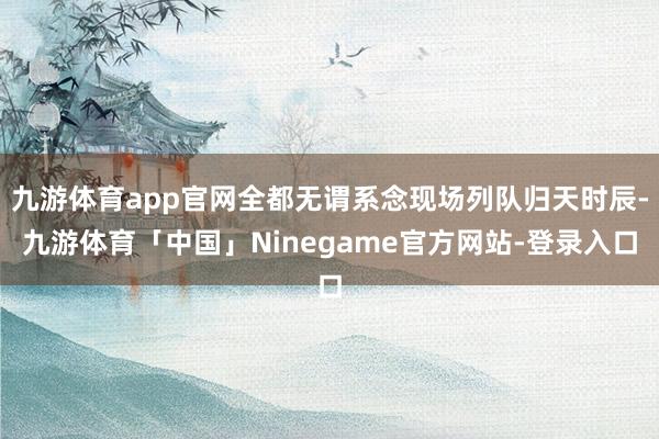 九游体育app官网全都无谓系念现场列队归天时辰-九游体育「中国」Ninegame官方网站-登录入口