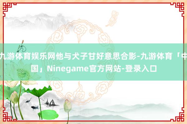 九游体育娱乐网他与犬子甘好意思合影-九游体育「中国」Ninegame官方网站-登录入口