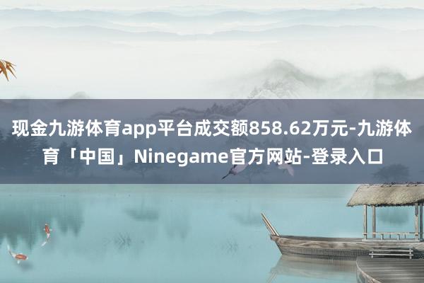 现金九游体育app平台成交额858.62万元-九游体育「中国」Ninegame官方网站-登录入口