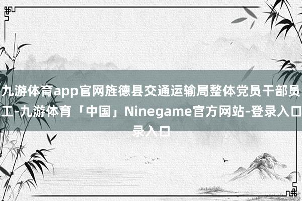 九游体育app官网旌德县交通运输局整体党员干部员工-九游体育「中国」Ninegame官方网站-登录入口