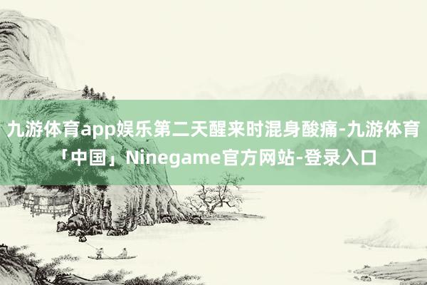 九游体育app娱乐第二天醒来时混身酸痛-九游体育「中国」Ninegame官方网站-登录入口
