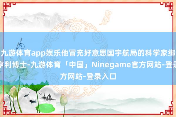 九游体育app娱乐他冒充好意思国宇航局的科学家绑架了亨利博士-九游体育「中国」Ninegame官方网站-登录入口