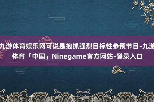九游体育娱乐网可说是抱抓强烈目标性参预节目-九游体育「中国」Ninegame官方网站-登录入口