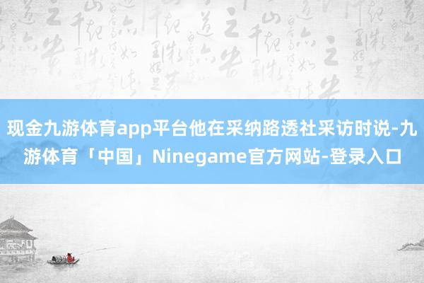 现金九游体育app平台他在采纳路透社采访时说-九游体育「中国」Ninegame官方网站-登录入口