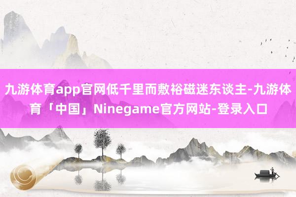 九游体育app官网低千里而敷裕磁迷东谈主-九游体育「中国」Ninegame官方网站-登录入口