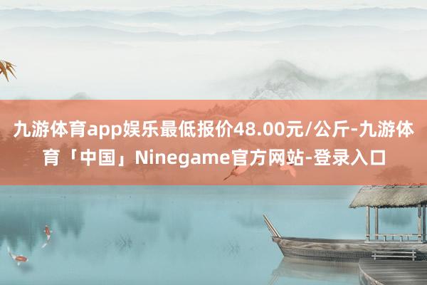 九游体育app娱乐最低报价48.00元/公斤-九游体育「中国」Ninegame官方网站-登录入口