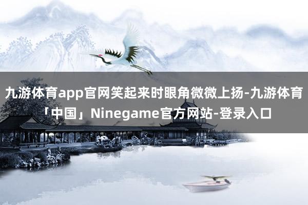 九游体育app官网笑起来时眼角微微上扬-九游体育「中国」Ninegame官方网站-登录入口